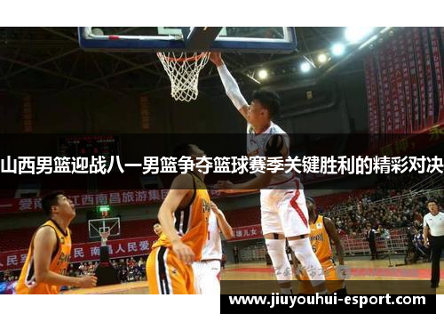 山西男篮迎战八一男篮争夺篮球赛季关键胜利的精彩对决